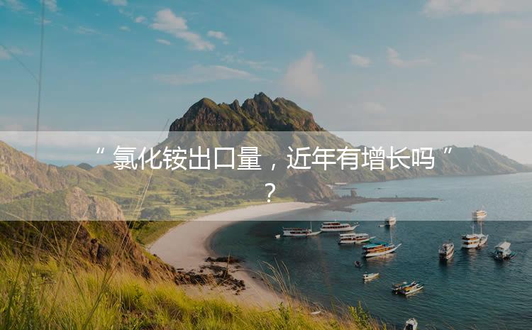 氯化銨出口量，近年有增長嗎？